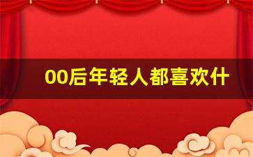 00后年轻人都喜欢什么