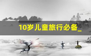 10岁儿童旅行必备_带10岁孩子旅游必去的地方