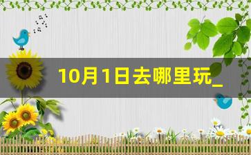 10月1日去哪里玩_十月一日去哪玩最合适