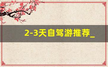 2-3天自驾游推荐_周边游二日游最佳安排