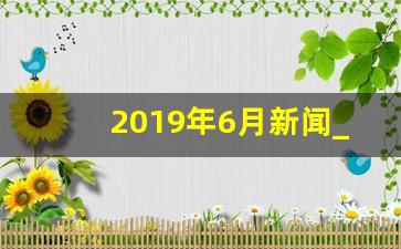 2019年6月新闻_2019年12月国家新闻