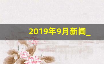 2019年9月新闻_2019年12月新闻热点事件