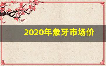 2020年象牙市场价多少一克_象牙值多少人民币