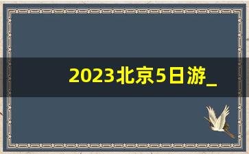 2023北京5日游_北京五日游旅游计划行程