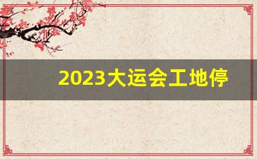 2023大运会工地停工时间表格