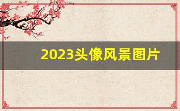 2023头像风景图片大全