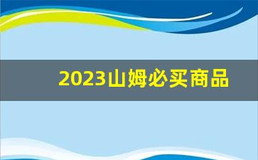 2023山姆必买商品推荐_山姆最值得买的东西推荐