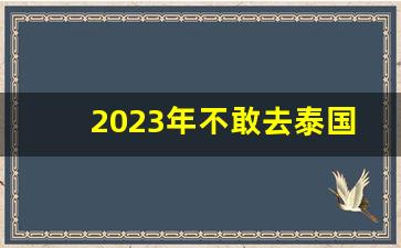 2023年不敢去泰国了_泰国现在安全吗2023最新消息