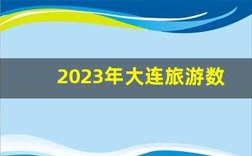 2023年大连旅游数据_大连国庆旅游人多吗