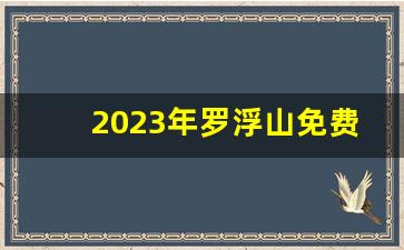 2023年罗浮山免费入口_罗浮山山脚下免费游泳的地方