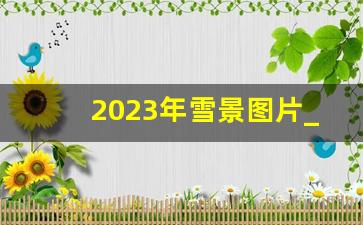 2023年雪景图片_冰雪图片唯美浪漫