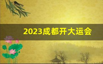 2023成都开大运会停工时间表_2023大运会工地停工官方最新消息