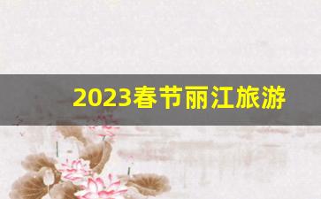 2023春节丽江旅游人多吗_2023年旅游城市人数排行