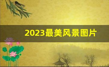 2023最美风景图片大全_2023头像风景图片大全