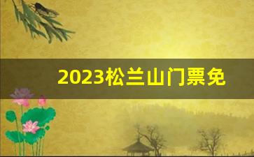 2023松兰山门票免费吗多少钱_2023松兰山能开车进去吗