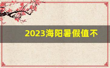 2023海阳暑假值不值得去玩