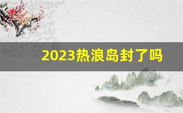 2023热浪岛封了吗