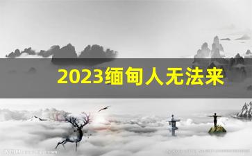 2023缅甸人无法来中国_缅北为什么不骗云南人