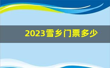 2023雪乡门票多少钱一张啊_雪乡该怎么玩