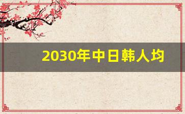 2030年中日韩人均gdp_中国人均什么时候超过韩国