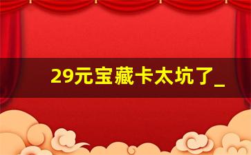 29元宝藏卡太坑了_宝藏卡29元套餐能取消吗