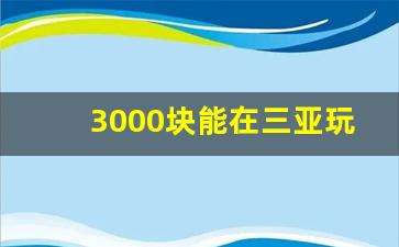 3000块能在三亚玩几天_一万块钱去三亚能玩几天