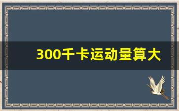 300千卡运动量算大吗_每天燃脂1000千卡多吗