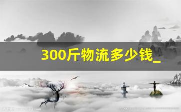 300斤物流多少钱_三百多斤发物流多少钱