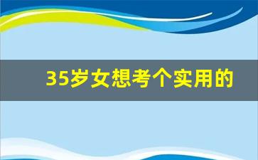 35岁女想考个实用的证_35岁考什么证好找工作