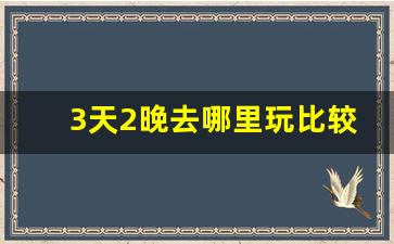 3天2晚去哪里玩比较好_3天2夜可以去哪里旅游国内