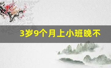 3岁9个月上小班晚不晚_7周岁入学属于超龄吗