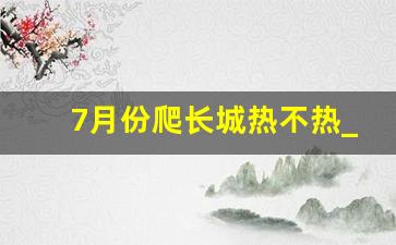 7月份爬长城热不热_三十五度高温去长城可以吗