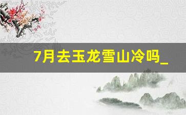 7月去玉龙雪山冷吗_玉龙雪山最冷多少度