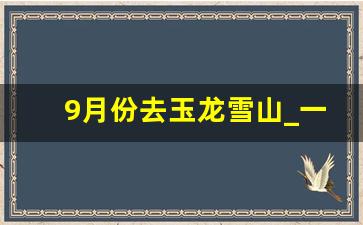 9月份去玉龙雪山_一月去玉龙雪山看得到雪么