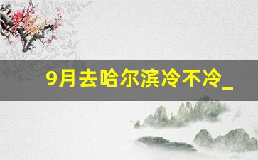 9月去哈尔滨冷不冷_9月中旬去东北穿啥衣服