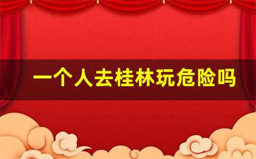 一个人去桂林玩危险吗_现在去桂林会被绑架吗