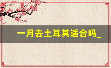 一月去土耳其适合吗_2月份去土耳其冷吗