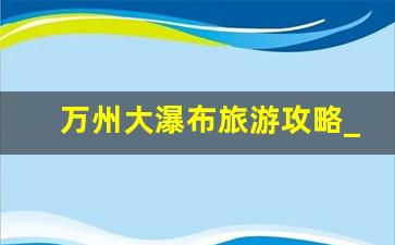 万州大瀑布旅游攻略_万州青龙瀑布门票价格