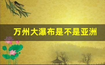 万州大瀑布是不是亚洲第一大瀑布_德天瀑布是世界第几大跨国瀑布