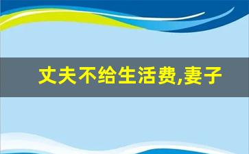 丈夫不给生活费,妻子应该怎么办_男方多久不给生活费算遗弃