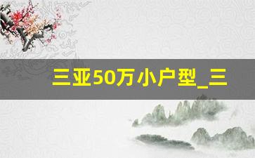 三亚50万小户型_三亚买房外地人买房政策2023