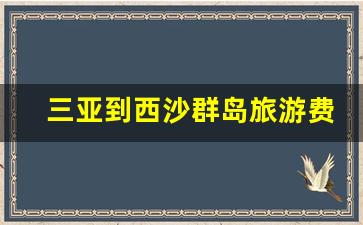 三亚到西沙群岛旅游费用标准_三亚去西沙群岛要多久