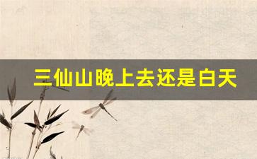 三仙山晚上去还是白天去好_三仙山白天和晚上门票一样吗