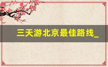 三天游北京最佳路线_北京三日自由行最佳路线