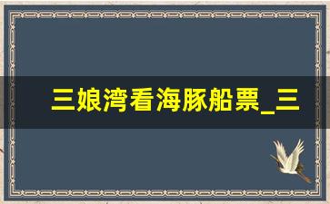 三娘湾看海豚船票_三娘湾看海豚是早上还是下午