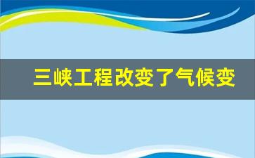 三峡工程改变了气候变化_三峡大坝对当地气候的影响