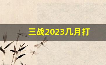 三战2023几月打