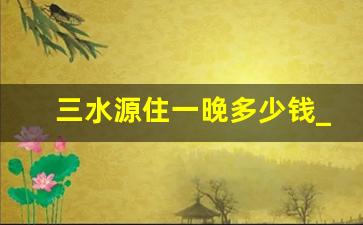 三水源住一晚多少钱_三水温泉度假村住一晚价格表