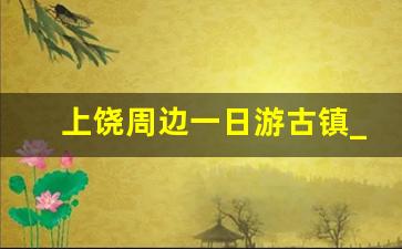 上饶周边一日游古镇_葛仙村好玩还是婺源好玩