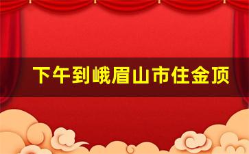 下午到峨眉山市住金顶还是